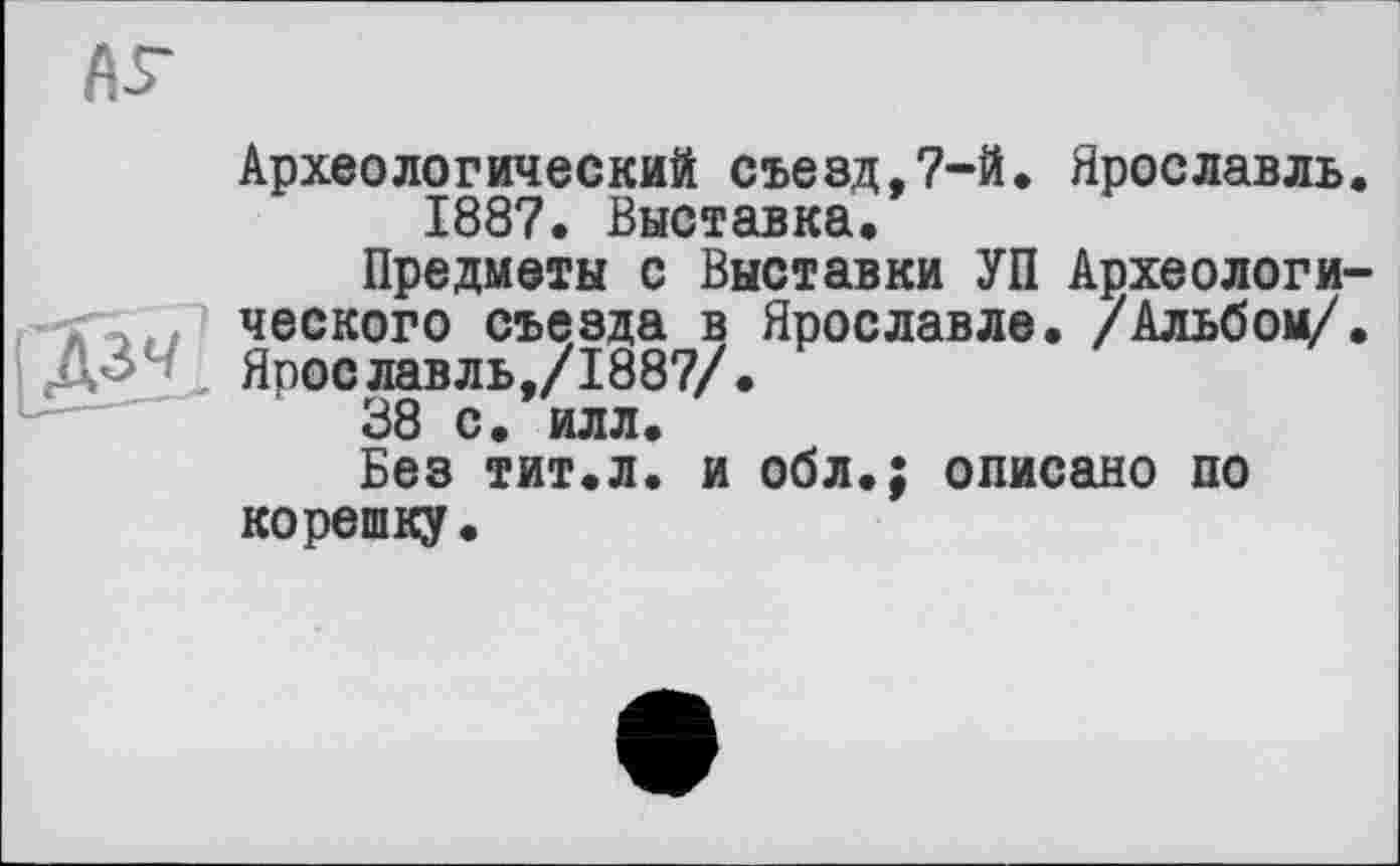 ﻿АГ
Археологический съезд,7-й. Ярославль.
1887. Выставка.
Предметы с Выставки УП Археологического съезда в Ярославле. /Альбом/.
ДЗ Ярославль,/1887/.
38 с. илл.
Без тит.л. и обл.; описано по корешку.